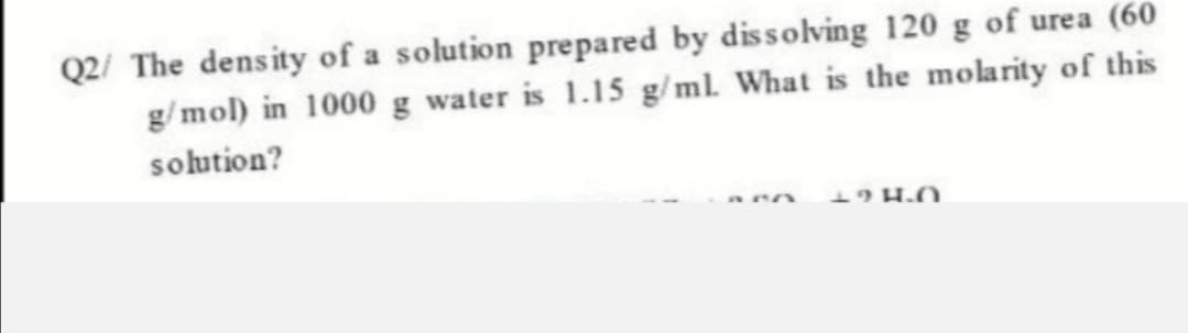 Q2/ The density of a solution prepared by dissolving 120 g of urea (60
g/mol) in 1000 g water is 1.15 g/ ml. What is the molarity of this
solution?
