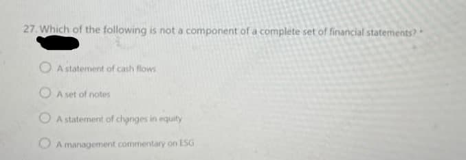 27. Which of the following is not a component of a complete set of financial statements?
O A statement of cash flows
O A set of notes
O A statement of changes in equity
O A management commentary on ESG
