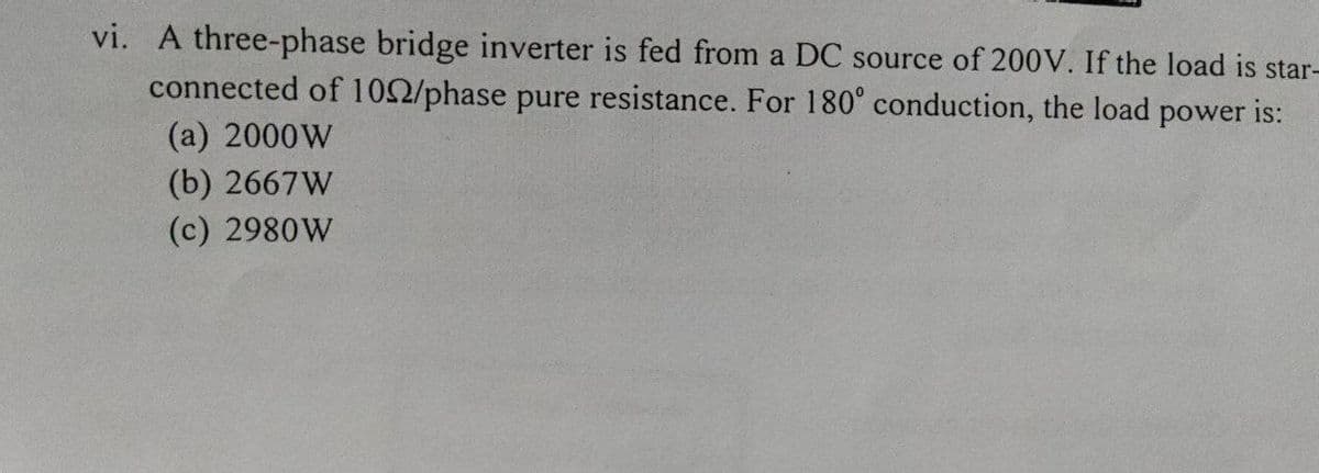 vi. A three-phase bridge inverter is fed from a DC source of 200V. If the load is star-
connected of 102/phase pure resistance. For 180° conduction, the load power is:
(a) 2000W
(b) 2667W
(c) 2980W
