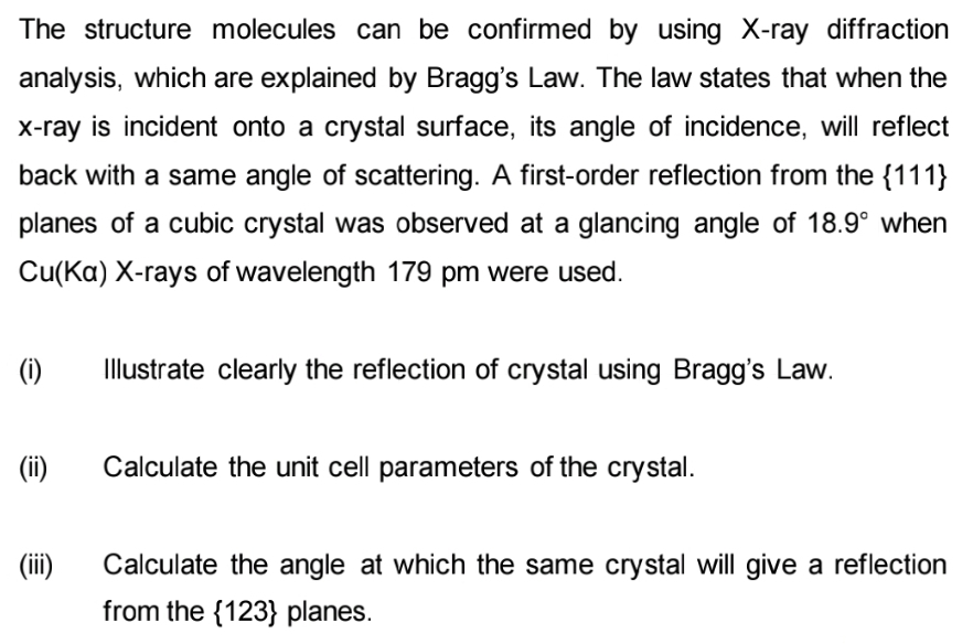 The structure molecules can be confirmed by using X-ray diffraction
analysis, which are explained by Bragg's Law. The law states that when the
x-ray is incident onto a crystal surface, its angle of incidence, will reflect
back with a same angle of scattering. A first-order reflection from the {111}
planes of a cubic crystal was observed at a glancing angle of 18.9° when
Cu(Ka) X-rays of wavelength 179 pm were used.
(i)
Illustrate clearly the reflection of crystal using Bragg's Law.
(ii)
Calculate the unit cell parameters of the crystal.
(iii)
Calculate the angle at which the same crystal will give a reflection
from the {123} planes.