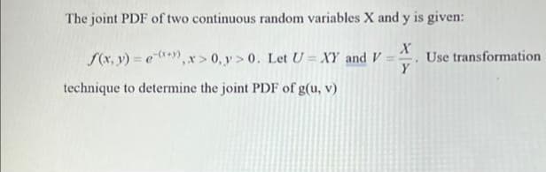 The joint PDF of two continuous random variables X and y is given:
S(x, v) = e,x> 0, y> 0. Let U = XY and V
Use transformation
Y
technique to determine the joint PDF of g(u, v)
