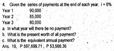 4. Given the series of payments at the end of each year. i = 6%
Year 1
90,000
85,000
Year 2
Year 3
80,000
a. In what year will there be no payment?
b. What is the present worth of all payment?
c. What is the equivalent annual payment?
Ans. 19, P 597,699.71, P 53,566.36