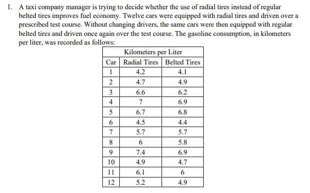 1. A taxi company manager is trying to decide whether the use of radial tires instead of regular
belted tires improves fuel economy. Twelve cars were equipped with radial tires and driven over a
prescribed test course. Without changing drivers, the same cars were then equipped with regular
belted tires and driven once again over the test course. The gasoline consumption, in kilometers
per liter, was recorded as follows:
Kilometers per Liter
Car Radial Tires Belted Tires
4.2
4.1
2
4.7
4.9
3.
6.6
6.2
4
7
6.9
5
6.7
6.8
6.
4.5
4.4
7
5.7
5.7
5.8
7.4
6.9
10
4.9
4.7
11
6.1
6.
12
5.2
4.9
