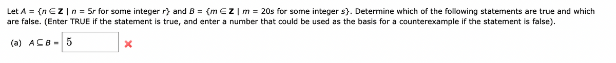 Let A = {n EZ | n = 5r for some integer r} and B = {m EZ | m = 20s for some integer s}. Determine which of the following statements are true and which
are false. (Enter TRUE if the statement is true, and enter a number that could be used as the basis for a counterexample if the statement is false).
(a) ACB = 5