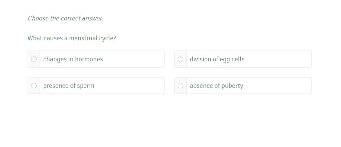 Choose the correct answer.
What causes a menstrual cycle?
O changes in hormones
O division of egg cells
presence of sperm
O absence of puberty
