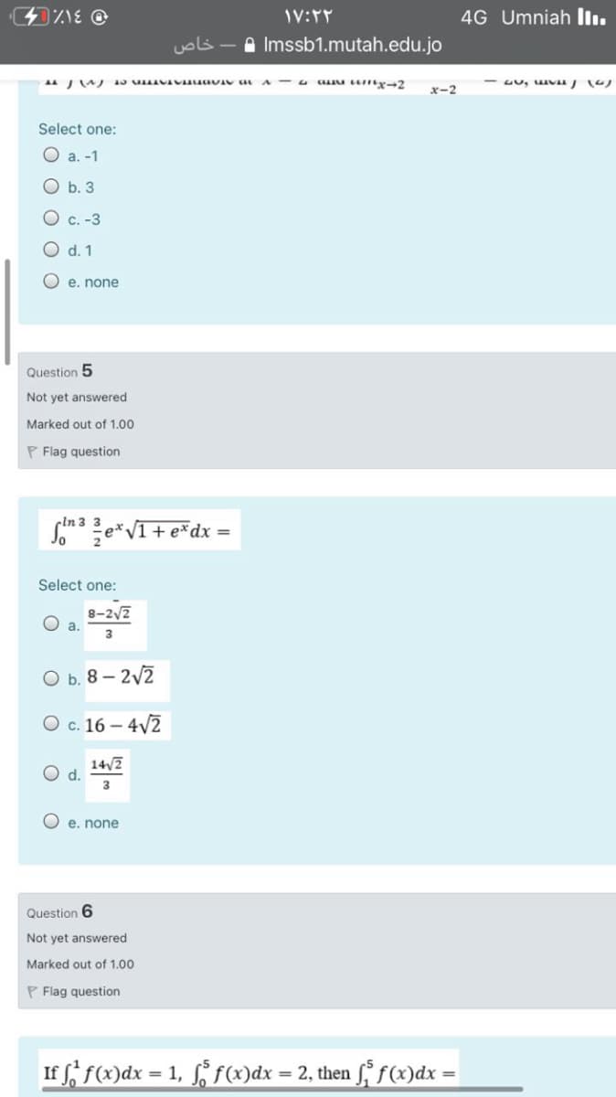 4G Umniah Ilı.
uols
Imssb1.mutah.edu.jo
u au unx-2
x-2
Select one:
O a. -1
O b. 3
O c. -3
d. 1
O e. none
Question 5
Not yet answered
Marked out of 1.00
P Flag question
Som Le*VI+ e*dx =
-In 3 3
Select one:
8-2/2
O a.
3
O b. 8 – 2v2
O c. 16 – 4V2
14/7
O e. none
Question 6
Not yet answered
Marked out of 1.00
P Flag question
If f f(x)dx = 1, § f(x)dx = 2, then f, f(x)dx =
