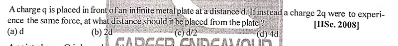 A charge q is placed in front of an infinite metal plate at a distance d. Ifinstead a charge 2q were to experi-
ence the same force, at what distance should it be placed from the plate ?
(d) 4d
GANOUÓ
[IISc. 2008]
(b) 2d
GARSER CNDG
(a) d
(c) d/2
