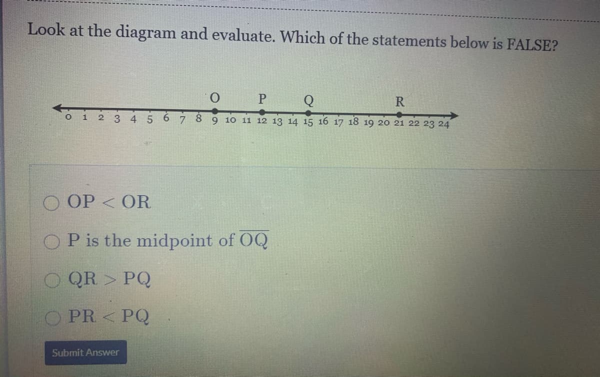 Look at the diagram and evaluate. Which of the statements below is FALSE?
Q
R
O 1
8.
9 10 11 12 13 14 15 16 17 18 19 20 21 22 23 24
OP < OR
OP is the midpoint of OQ
O QR > PQ
PR < PQ
Submit Answer
