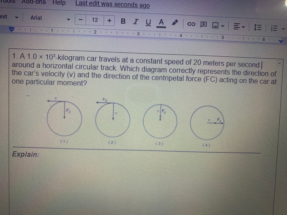 Add-ons Help
Last edit was seconds ago
Arial
в IUA
ext
12
三
里
6.
1. A 1.0 x 10° kilogram car travels at a constant speed of 20 meters per second
around a horizontal circular track. Which diagram correctly represents the direction of
the car's velocity (v) and the direction of the centripetal force (FC) acting on the car at
one particular moment?
Fc
(1)
(2)
(3)
(4)
Explain:
lili
