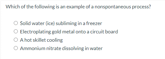 Which of the following is an example of a nonspontaneous process?
Solid water (ice) subliming in a freezer
Electroplating gold metal onto a circuit board
O A hot skillet cooling
O Ammonium nitrate dissolving in water
