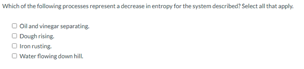 Which of the following processes represent a decrease in entropy for the system described? Select all that apply.
O Oil and vinegar separating.
O Dough rising.
O Iron rusting.
O Water flowing down hill.
