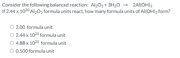 Consider the following balanced reaction: Al2O3 + 3H20 → 2Al(OH)3
If 2.44 x 1020 Al203 formula units react, how many formula units of Al(OH)3 form?
2.00 formula unit
O 2.44 x 1020 formula unit
O 4.88 x 1020 formula unit
O 0.500 formula unit
