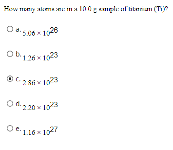 How many atoms are in a 10.0 g sample of titanium (Ti)?
O a. 5.06 x 1026
O b. 1.26 x 1023
C.
2.86 x 1023
O d. 2.20 x 1023
O
e. 1.16 x 1027
