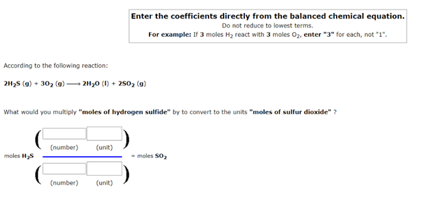 Enter the coefficients directly from the balanced chemical equation.
Do not reduce to lowest terms.
For example: If 3 moles H2 react with 3 moles 02, enter "3" for each, not "1".
According to the following reaction:
2H,S (9) + 30, (9) –→ 2H30 (1) + 250, (9)
What would you multiply "moles of hydrogen sulfide" by to convert to the units "moles of sulfur dioxide" ?
(number)
(unit)
moles H2S
- moles S02
(number)
(unit)
