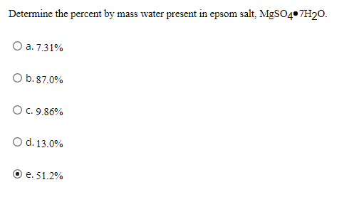 Determine the percent by mass water present in epsom salt, MgSO4 7H20.
O a. 7.31%
O b.87.0%
OC. 9.86%
O d. 13.0%
e. 51.2%
