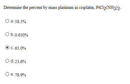 Determine the percent by mass platinum in cisplatin, PtCl2(NH3)2-
O a. 58.5%
O b.0.650%
C. 65.0%
O d. 23.6%
O e. 78.9%
