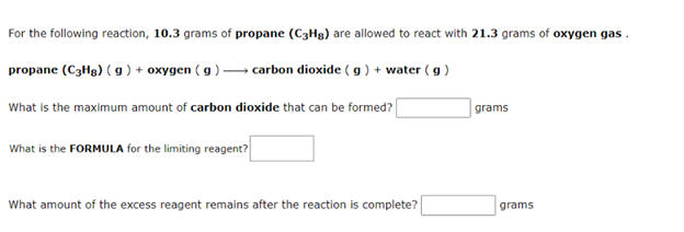 For the following reaction, 10.3 grams of propane (C3Hg) are allowed to react with 21.3 grams of oxygen gas .
propane (C3H8) ( g) + oxygen ( g )-
- carbon dioxide ( g ) + water (g )
What is the maximum amount of carbon dioxide that can be formed?
grams
What is the FORMULA for the limiting reagent?
What amount of the excess reagent remains after the reaction is complete?
grams
