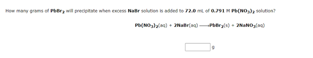 How many grams of PbBr2 will precipitate when excess NaBr solution is added to 72.0 ml of 0.791 M Pb(NO3)2 solution?
Pb(NO3)2(aq) + 2NaBr(aq) PbBr2(s) + 2NANO3(aq)
