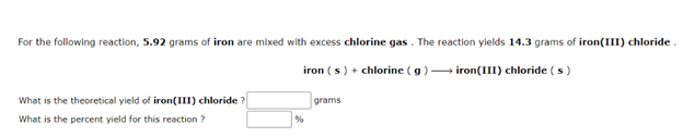 For the following reaction, 5.92 grams of iron are mixed with excess chlorine gas . The reaction ylelds 14.3 grams of iron(III) chloride.
iron ( s) + chlorine (g) iron(III) chloride ( s)
What is the theoretical yield of iron(III) chloride ?
grams
What is the percent yield for this reaction ?
