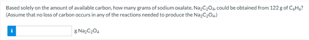 Based solely on the amount of available carbon, how many grams of sodium oxalate, Na,C,0,. could be obtained from 122 g of CgHg?
(Assume that no loss of carbon occurs in any of the reactions needed to produce the NazC204)
g NazC204
