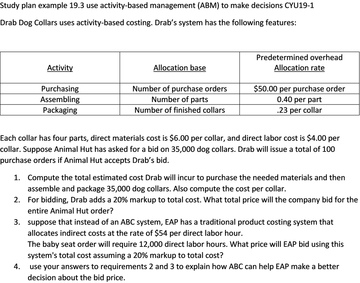 Study plan example 19.3 use activity-based management (ABM) to make decisions CYU19-1
Drab Dog Collars uses activity-based costing. Drab's system has the following features:
Predetermined overhead
Activity
Allocation base
Allocation rate
Purchasing
Assembling
Packaging
Number of purchase orders
Number of parts
$50.00 per purchase order
0.40 per part
Number of finished collars
.23 per collar
Each collar has four parts, direct materials cost is $6.00 per collar, and direct labor cost is $4.00 per
collar. Suppose Animal Hut has asked for a bid on 35,000 dog collars. Drab will issue a total of 100
purchase orders if Animal Hut accepts Drab's bid.
1. Compute the total estimated cost Drab will incur to purchase the needed materials and then
assemble and package 35,000 dog collars. Also compute the cost per collar.
2. For bidding, Drab adds a 20% markup to total cost. What total price will the company bid for the
entire Animal Hut order?
3. suppose that instead of an ABC system, EAP has a traditional product costing system that
allocates indirect costs at the rate of $54 per direct labor hour.
The baby seat order will require 12,000 direct labor hours. What price will EAP bid using this
system's total cost assuming a 20% markup to total cost?
use your answers to requirements 2 and 3 to explain how ABC can help EAP make a better
decision about the bid price.
4.
