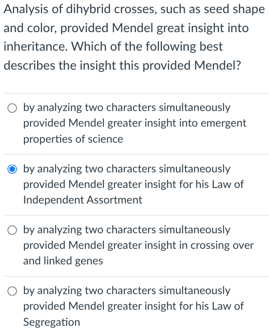 Analysis of dihybrid crosses, such as seed shape
and color, provided Mendel great insight into
inheritance. Which of the following best
describes the insight this provided Mendel?
O by analyzing two characters simultaneously
provided Mendel greater insight into emergent
properties of science
O by analyzing two characters simultaneously
provided Mendel greater insight for his Law of
Independent Assortment
O by analyzing two characters simultaneously
provided Mendel greater insight in crossing over
and linked genes
O by analyzing two characters simultaneously
provided Mendel greater insight for his Law of
Segregation