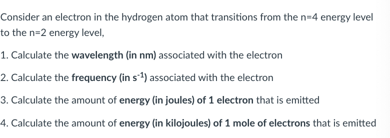 Consider an electron in the hydrogen atom that transitions from the n=4 energy level
to the n=2 energy level,
1. Calculate the wavelength (in nm) associated with the electron
2. Calculate the frequency (in s-1) associated with the electron
3. Calculate the amount of energy (in joules) of 1 electron that is emitted
4. Calculate the amount of energy (in kilojoules) of 1 mole of electrons that is emitted
