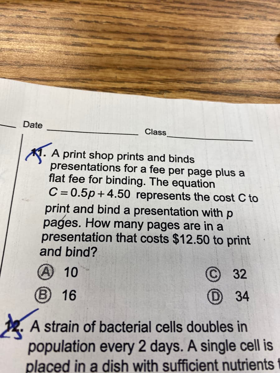 Date
Class
A print shop prints and binds
presentations for a fee per page plus a
flat fee for binding. The equation
C = 0.5p+4.50 represents the cost C to
print and bind a presentation with p
pages. How many pages are in a
presentation that costs $12.50 to print
and bind?
(A 10
32
B 16
34
t. A strain of bacterial cells doubles in
population every 2 days. A single cell is
placed in a dish with sufficient nutrients
