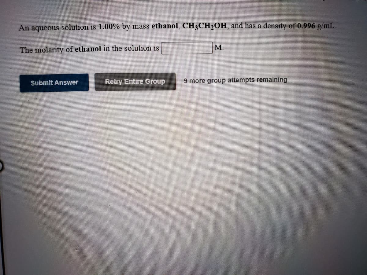 An aqueous solution is 1.00% by mass ethanol, CH3CH2OH, and has a densty of 0.996 g/mL.
M.
The molarity of ethanol in the solution is
Submit Answer
Retry Entire Group
9 more group attempts remaining
