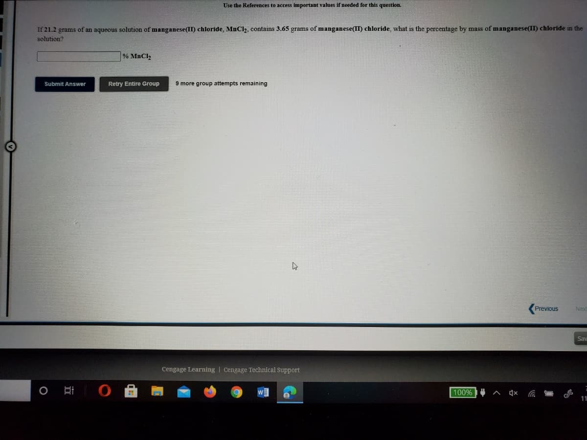 Use the References to access important values if needed for this question.
If 21.2 grams of an aqueous solution of manganese(II) chloride, MnCl, contains 3.65 grams of manganese(II) chloride, what is the percentage by mass of manganese(II) chloride in the
solution?
% MnCl2
Submit Answer
Retry Entire Group
9 more group attempts remaining
Previous
Nex
Say
Cengage Learning | Cengage Technical Support
100%
11
近
