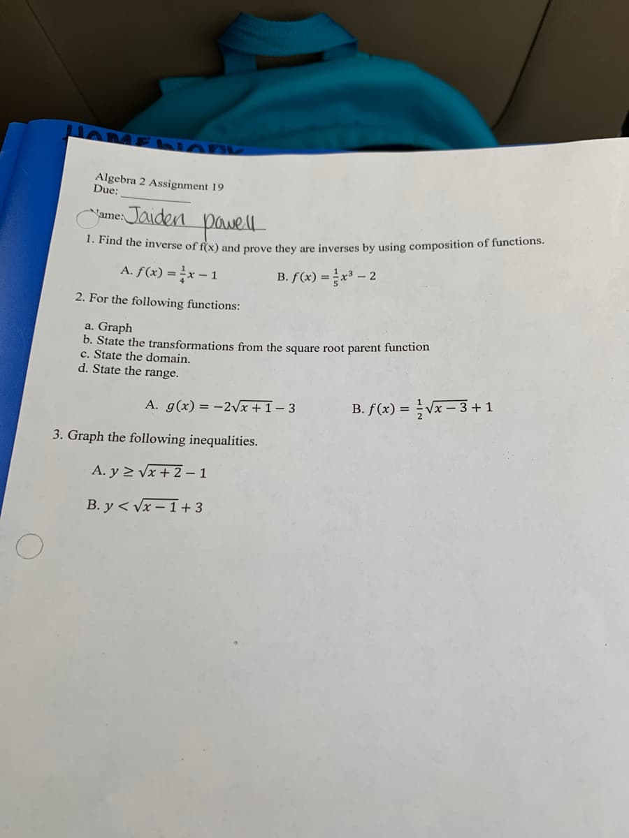 Algebra 2 Assignment 19
Due:
yame: Jaiden pawel
** mà the inverse of f(x) and prove they are inverses by using composition of functions.
A. f(x) = x – 1
B. f(x) =x - 2
2. For the following functions:
a. Graph
b. State the transformations from the square root parent function
c. State the domain.
d. State the range.
A. g(x) = -2Vx + 1 – 3
B. f (x) = Vx – 3 + 1
3. Graph the following inequalities.
A. y 2 Vx + 2 – 1
B. y < Vx – 1+ 3
