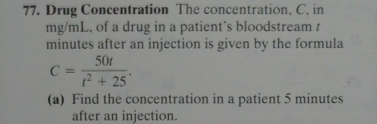 77. Drug Concentration The concentration, C, in
mg/mL, of a drug in a patient's bloodstream t
minutes after an injection is given by the formula
50t
C =
12 +25
(a) Find the concentration in a patient 5 minutes
after an injection.
