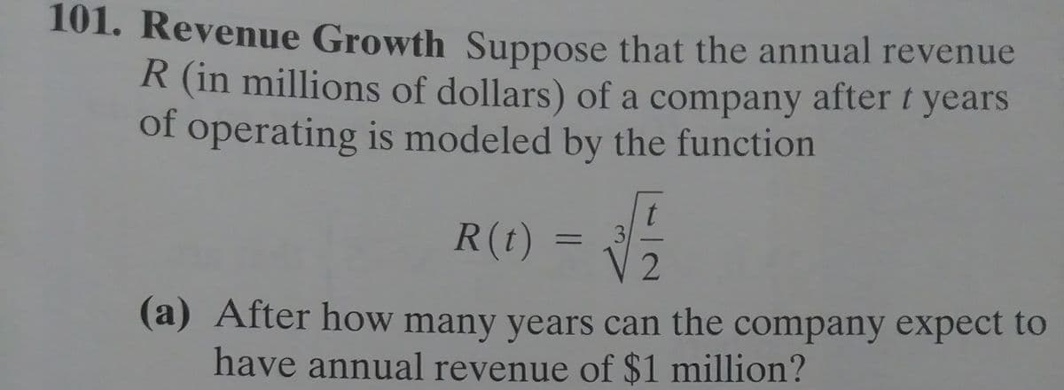 101. Revenue Growth Suppose that the annual revenue
R (in millions of dollars) of a company after t years
of operating is modeled by the function
R(t)
3.
%3D
(a) After how many years can the company expect to
have annual revenue of $1 million?
