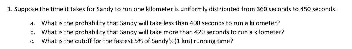 1. Suppose the time it takes for Sandy to run one kilometer is uniformly distributed from 360 seconds to 450 seconds.
а.
What is the probability that Sandy will take less than 400 seconds to run a kilometer?
b. What is the probability that Sandy will take more than 420 seconds to run a kilometer?
What is the cutoff for the fastest 5% of Sandy's (1 km) running time?
С.
