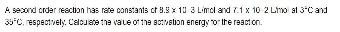 A second-order reaction has rate constants of 8.9 x 10-3 L/mol and 7.1 x 10-2 L/mol at 3°C and
35°C, respectively. Calculate the value of the activation energy for the reaction.
