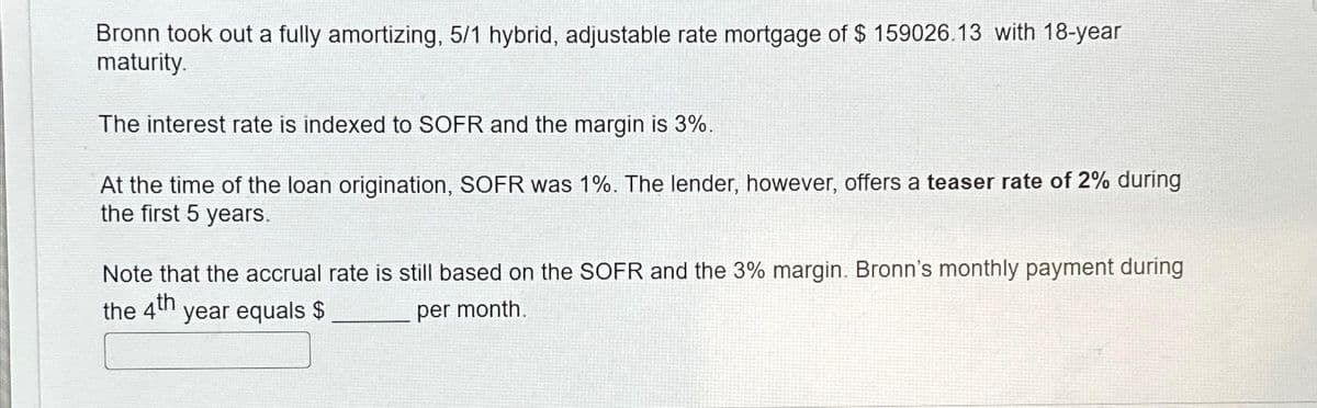 Bronn took out a fully amortizing, 5/1 hybrid, adjustable rate mortgage of $ 159026.13 with 18-year
maturity.
The interest rate is indexed to SOFR and the margin is 3%.
At the time of the loan origination, SOFR was 1%. The lender, however, offers a teaser rate of 2% during
the first 5 years.
Note that the accrual rate is still based on the SOFR and the 3% margin. Bronn's monthly payment during
the 4th
year equals $
per month.