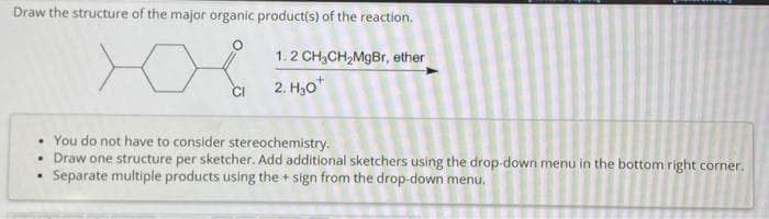 Draw the structure of the major organic product(s) of the reaction.
1.2 CH3CH₂MgBr, ether
2. H₂O*
CI
• You do not have to consider stereochemistry.
• Draw one structure per sketcher. Add additional sketchers using the drop-down menu in the bottom right corner.
Separate multiple products using the+ sign from the drop-down menu.
.