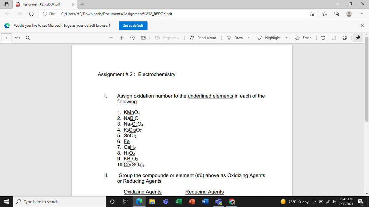 Assignment#2_REDOX.pdf
O File | C:/Users/HP/Downloads/Documents/Assignment%232_REDOX.pdf
Would you like to set Microsoft Edge as your default browser?
Set as default
D Page view A Read aloud V Draw
9 Highlight
O Erase
of 1
Assignment # 2 : Electrochemistry
Assign oxidation number to the underlined elements in each of the
following:
I.
1. KMnO4
2. NaBiO3
3. Na2C204
4. K2C12O7
5. SNCI2
6. Fe
7. СаН2
8. H2O2
9. KBгОз
10.Ce(SO4)2
I.
Group the compounds or element (#6) above as Oxidizing Agents
or Reducing Agents
Oxidizing Agents
Reducing Agents
11:47 AM
P Type here to search
75°F Sunny
A D G 4)
7/30/2021

