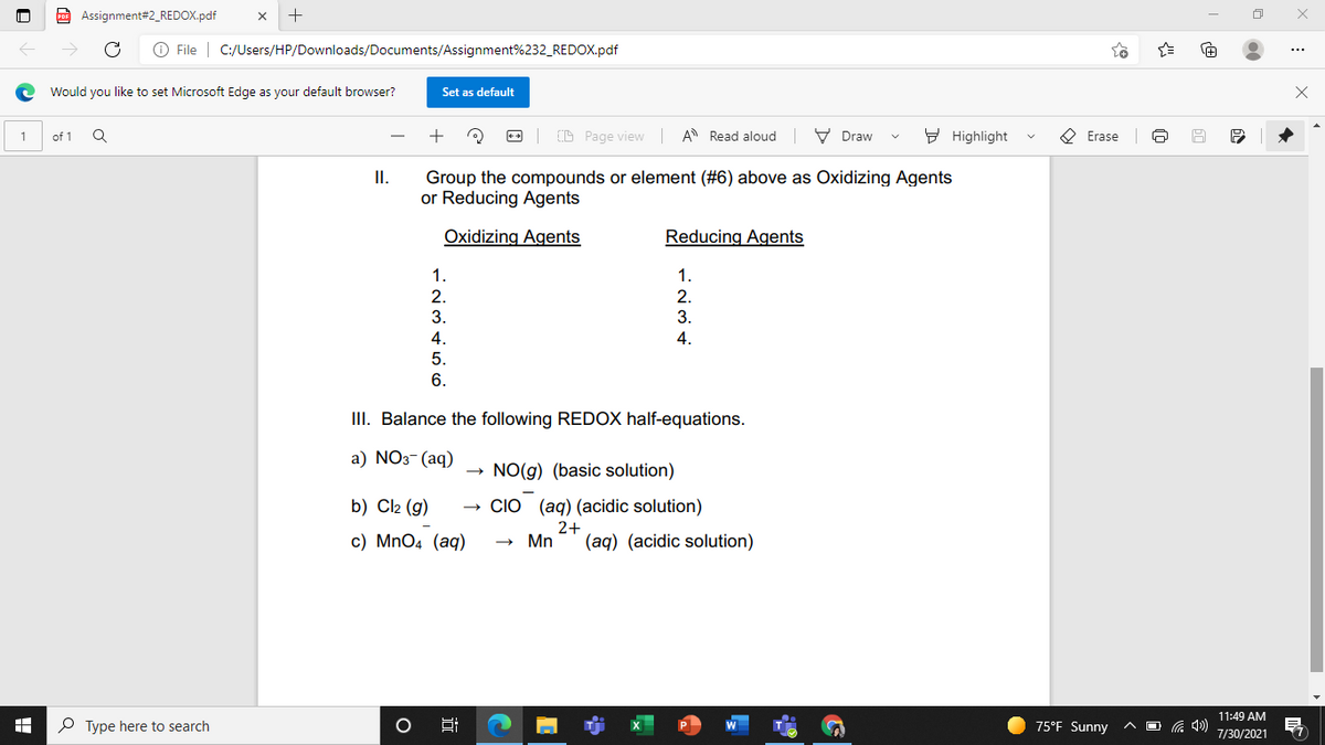 Assignment#2_REDOX.pdf
O File | C:/Users/HP/Downloads/Documents/Assignment%232_REDOX.pdf
Would you like to set Microsoft Edge as your default browser?
Set as default
D Page view A Read aloud V Draw
9 Highlight
O Erase
of 1
Group the compounds or element (#6) above as Oxidizing Agents
or Reducing Agents
II.
Oxidizing Agents
Reducing Agents
1.
1.
2.
3.
2.
3.
4.
4.
5.
6.
III. Balance the following REDOX half-equations.
а) NOз- (aq)
NO(g) (basic solution)
b) Cl2 (g)
CIO (aq) (acidic solution)
2+
c) MnO4 (aq)
Mn
(aq) (acidic solution)
11:49 AM
P Type here to search
75°F Sunny
O G 4)
Hi
7/30/2021
近
