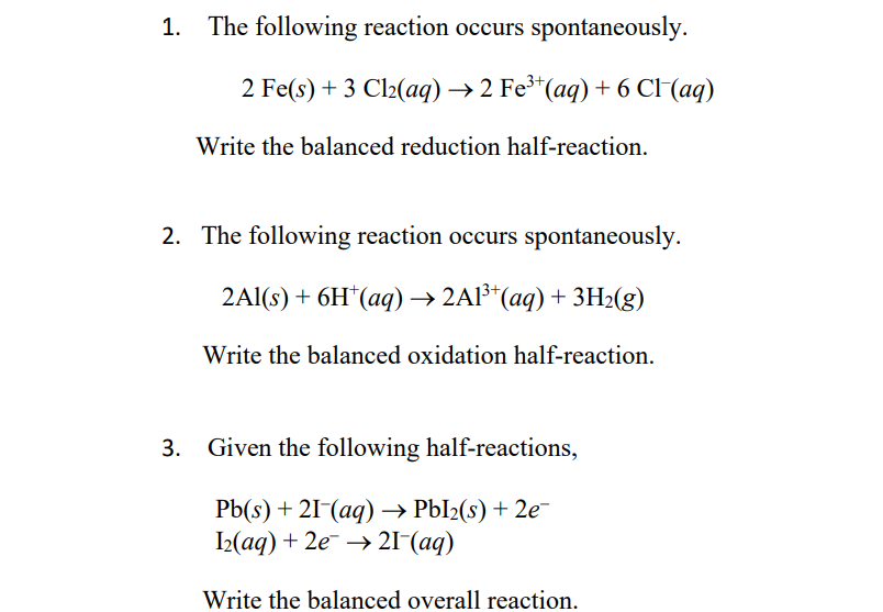 1. The following reaction occurs spontaneously.
2 Fe(s) + 3 Cl2(aq)→ 2 Fe³*(aq) + 6 CI(aq)
Write the balanced reduction half-reaction.
2. The following reaction occurs spontaneously.
2AI(:) + 6H' (aq) >2A" (aq) + зН2(g)
Write the balanced oxidation half-reaction.
3. Given the following half-reactions,
РЫ(s) + 21 (аq) > РЫl2(s) + 2e
I2(аq) + 2е —> 21 (аq)
Write the balanced overall reaction.
