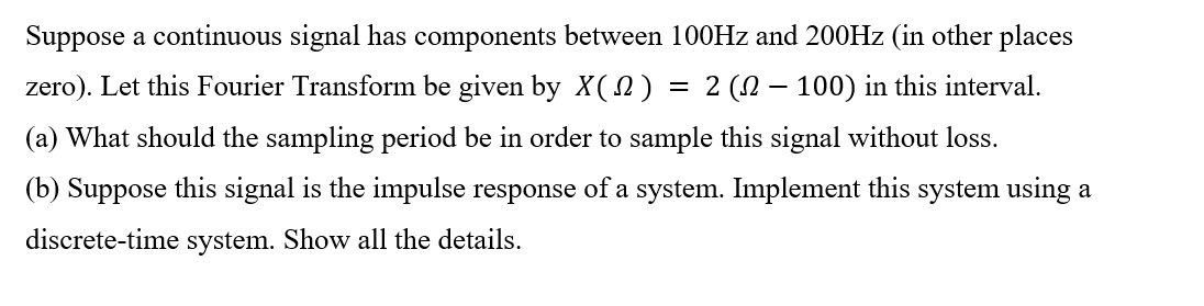 Suppose a continuous signal has components between 100Hz and 200HZ (in other places
zero). Let this Fourier Transform be given by X(n) = 2 (N – 100) in this interval.
(a) What should the sampling period be in order to sample this signal without loss.
(b) Suppose this signal is the impulse response of a system. Implement this system using a
discrete-time system. Show all the details.
