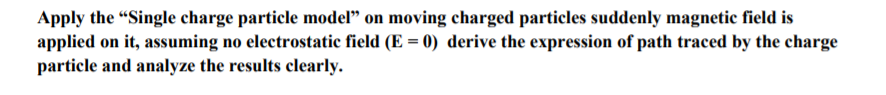 Apply the "Single charge particle model" on moving charged particles suddenly magnetic field is
applied on it, assuming no electrostatic field (E = 0) derive the expression of path traced by the charge
particle and analyze the results clearly.
