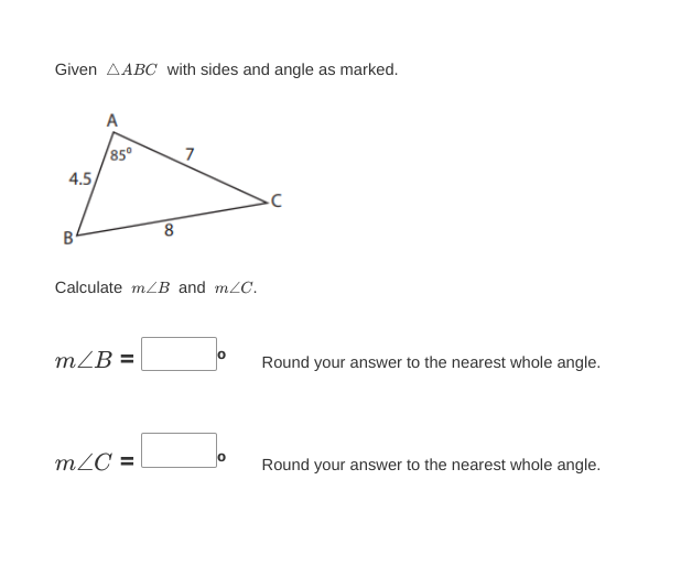 Given AABC with sides and angle as marked.
4.5
B
A
85⁰
m/B=
8
Calculate m/B and m/C.
m/C=
7
0
Round your answer to the nearest whole angle.
Round your answer to the nearest whole angle.