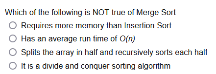 Which of the following is NOT true of Merge Sort
O Requires more memory than Insertion Sort
O Has an average run time of O(n)
O plits the array in half and recursively sorts each half
O It is a divide and conquer sorting algorithm

