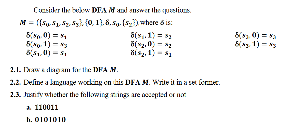 Consider the below DFA M and answer the questions.
M =
({So, $1, S2, S3}, {0, 1}, 8, so, {s2}),where & is:
8(So, 0) = s1
8(so, 1) = S3
8(s1,0) = S1
6(S1,1) = S2
8(s2,0) = s2
8(s2,1) = S1
8(S3,0) = S3
8(S3,1) = S3
%3D
2.1. Draw a diagram for the DFA M.
2.2. Define a language working on this DFA M. Write it in a set former.
2.3. Justify whether the following strings are accepted or not
a. 110011
b. 0101010
