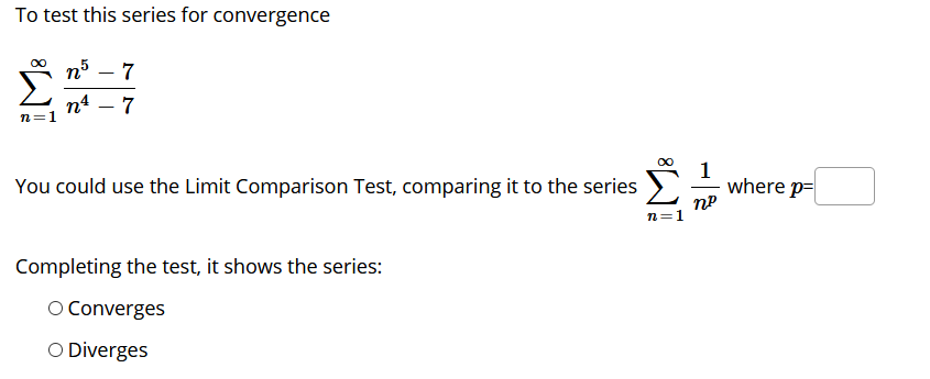 To test this series for convergence
7
п4 — 7
n=1
00
You could use the Limit Comparison Test, comparing it to the series
where p=
n=1
Completing the test, it shows the series:
O Converges
O Diverges
