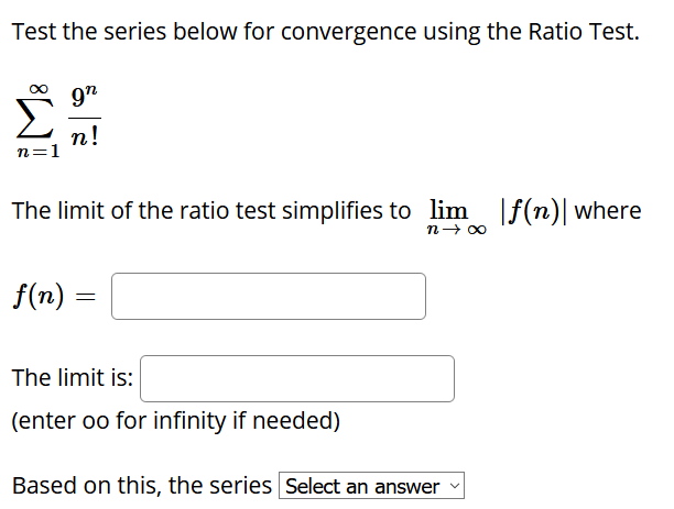 Test the series below for convergence using the Ratio Test.
9n
п!
n=1
The limit of the ratio test simplifies to lim |ƒ(n)| where
n- 00
f(n) =
The limit is:
(enter oo for infinity if needed)
Based on this, the series Select an answer
