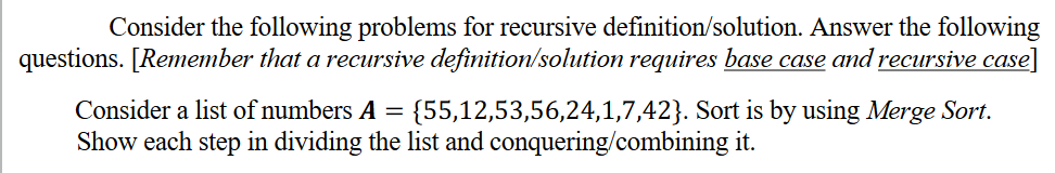 Consider the following problems for recursive definition/solution. Answer the following
questions. [Remember that a recursive definition/solution requires base case and recursive case]
Consider a list of numbers A
{55,12,53,56,24,1,7,42}. Sort is by using Merge Sort.
Show each step in dividing the list and conquering/combining it.
