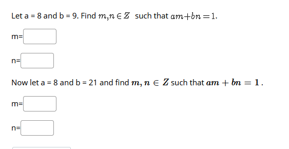 Let a = 8 and b = 9. Find m,n E Z such that am+on =1.
m=
n=
Now let a = 8 and b = 21 and find m, n e Z such that am + bn = 1.
%3D
m=
n=
