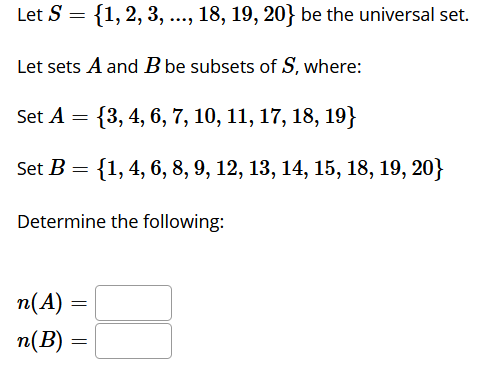 Let S = {1, 2, 3, ..., 18, 19, 20} be the universal set.
**..
Let sets A and B be subsets of S, where:
Set A = {3, 4, 6, 7, 10, 11, 17, 18, 19}
Set B = {1, 4, 6, 8, 9, 12, 13, 14, 15, 18, 19, 20}
%3D
Determine the following:
п(А)
n(B)
